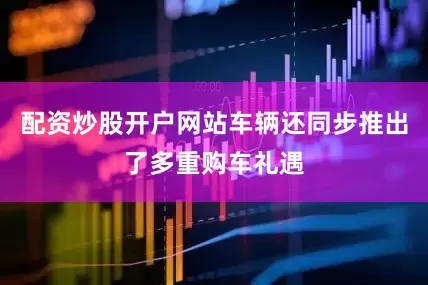 配资炒股开户网站车辆还同步推出了多重购车礼遇