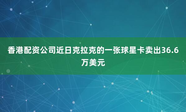 香港配资公司近日克拉克的一张球星卡卖出36.6万美元