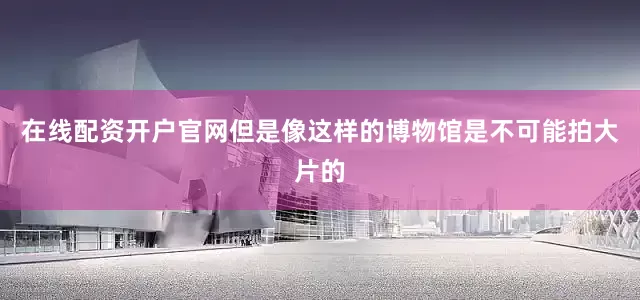 在线配资开户官网但是像这样的博物馆是不可能拍大片的