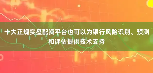 十大正规实盘配资平台也可以为银行风险识别、预测和评估提供技术支持