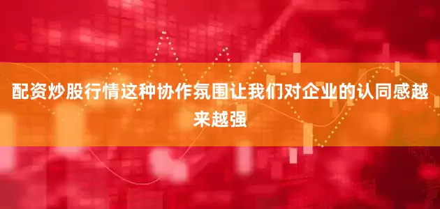 配资炒股行情这种协作氛围让我们对企业的认同感越来越强